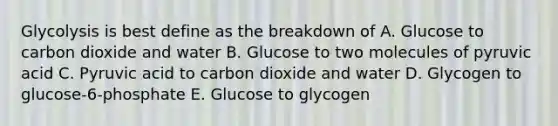 Glycolysis is best define as the breakdown of A. Glucose to carbon dioxide and water B. Glucose to two molecules of pyruvic acid C. Pyruvic acid to carbon dioxide and water D. Glycogen to glucose-6-phosphate E. Glucose to glycogen