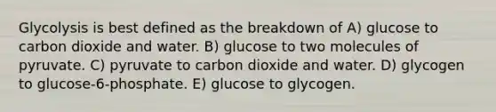 Glycolysis is best defined as the breakdown of A) glucose to carbon dioxide and water. B) glucose to two molecules of pyruvate. C) pyruvate to carbon dioxide and water. D) glycogen to glucose-6-phosphate. E) glucose to glycogen.