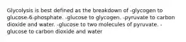 Glycolysis is best defined as the breakdown of -glycogen to glucose-6-phosphate. -glucose to glycogen. -pyruvate to carbon dioxide and water. -glucose to two molecules of pyruvate. -glucose to carbon dioxide and water