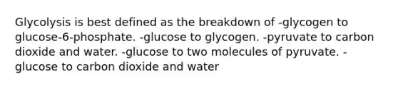 Glycolysis is best defined as the breakdown of -glycogen to glucose-6-phosphate. -glucose to glycogen. -pyruvate to carbon dioxide and water. -glucose to two molecules of pyruvate. -glucose to carbon dioxide and water