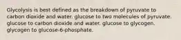 Glycolysis is best defined as the breakdown of pyruvate to carbon dioxide and water. glucose to two molecules of pyruvate. glucose to carbon dioxide and water. glucose to glycogen. glycogen to glucose-6-phosphate.