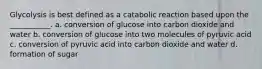 Glycolysis is best defined as a catabolic reaction based upon the ___________. a. conversion of glucose into carbon dioxide and water b. conversion of glucose into two molecules of pyruvic acid c. conversion of pyruvic acid into carbon dioxide and water d. formation of sugar