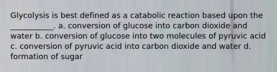 Glycolysis is best defined as a catabolic reaction based upon the ___________. a. conversion of glucose into carbon dioxide and water b. conversion of glucose into two molecules of pyruvic acid c. conversion of pyruvic acid into carbon dioxide and water d. formation of sugar