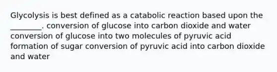 Glycolysis is best defined as a catabolic reaction based upon the ________. conversion of glucose into carbon dioxide and water conversion of glucose into two molecules of pyruvic acid formation of sugar conversion of pyruvic acid into carbon dioxide and water