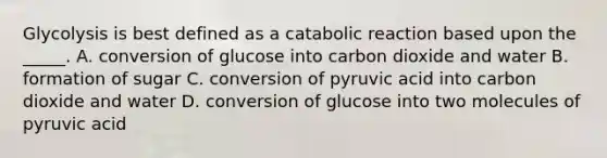 Glycolysis is best defined as a catabolic reaction based upon the _____. A. conversion of glucose into carbon dioxide and water B. formation of sugar C. conversion of pyruvic acid into carbon dioxide and water D. conversion of glucose into two molecules of pyruvic acid