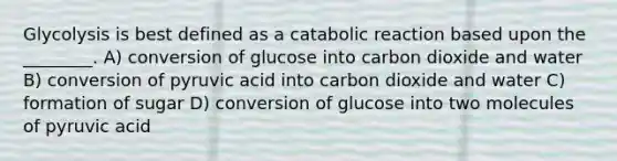 Glycolysis is best defined as a catabolic reaction based upon the ________. A) conversion of glucose into carbon dioxide and water B) conversion of pyruvic acid into carbon dioxide and water C) formation of sugar D) conversion of glucose into two molecules of pyruvic acid