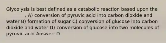 Glycolysis is best defined as a catabolic reaction based upon the ________. A) conversion of pyruvic acid into carbon dioxide and water B) formation of sugar C) conversion of glucose into carbon dioxide and water D) conversion of glucose into two molecules of pyruvic acid Answer: D