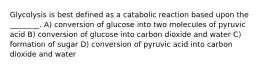 Glycolysis is best defined as a catabolic reaction based upon the ________. A) conversion of glucose into two molecules of pyruvic acid B) conversion of glucose into carbon dioxide and water C) formation of sugar D) conversion of pyruvic acid into carbon dioxide and water