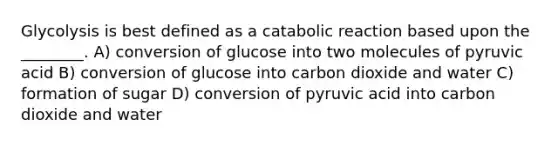 Glycolysis is best defined as a catabolic reaction based upon the ________. A) conversion of glucose into two molecules of pyruvic acid B) conversion of glucose into carbon dioxide and water C) formation of sugar D) conversion of pyruvic acid into carbon dioxide and water