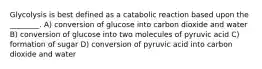 Glycolysis is best defined as a catabolic reaction based upon the ________. A) conversion of glucose into carbon dioxide and water B) conversion of glucose into two molecules of pyruvic acid C) formation of sugar D) conversion of pyruvic acid into carbon dioxide and water