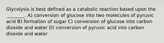 Glycolysis is best defined as a catabolic reaction based upon the ________. A) conversion of glucose into two molecules of pyruvic acid B) formation of sugar C) conversion of glucose into carbon dioxide and water D) conversion of pyruvic acid into carbon dioxide and water