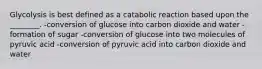 Glycolysis is best defined as a catabolic reaction based upon the ________. -conversion of glucose into carbon dioxide and water -formation of sugar -conversion of glucose into two molecules of pyruvic acid -conversion of pyruvic acid into carbon dioxide and water