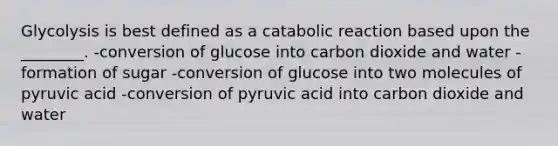 Glycolysis is best defined as a catabolic reaction based upon the ________. -conversion of glucose into carbon dioxide and water -formation of sugar -conversion of glucose into two molecules of pyruvic acid -conversion of pyruvic acid into carbon dioxide and water