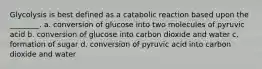 Glycolysis is best defined as a catabolic reaction based upon the ________. a. conversion of glucose into two molecules of pyruvic acid b. conversion of glucose into carbon dioxide and water c. formation of sugar d. conversion of pyruvic acid into carbon dioxide and water