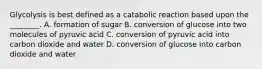 Glycolysis is best defined as a catabolic reaction based upon the ________. A. formation of sugar B. conversion of glucose into two molecules of pyruvic acid C. conversion of pyruvic acid into carbon dioxide and water D. conversion of glucose into carbon dioxide and water