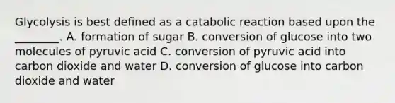 Glycolysis is best defined as a catabolic reaction based upon the ________. A. formation of sugar B. conversion of glucose into two molecules of pyruvic acid C. conversion of pyruvic acid into carbon dioxide and water D. conversion of glucose into carbon dioxide and water