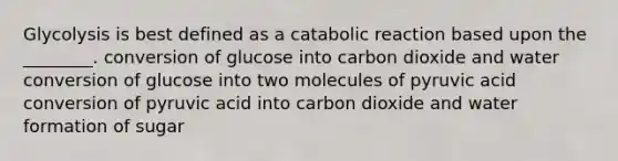 Glycolysis is best defined as a catabolic reaction based upon the ________. conversion of glucose into carbon dioxide and water conversion of glucose into two molecules of pyruvic acid conversion of pyruvic acid into carbon dioxide and water formation of sugar