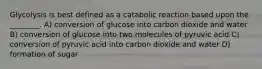 Glycolysis is best defined as a catabolic reaction based upon the ________. A) conversion of glucose into carbon dioxide and water B) conversion of glucose into two molecules of pyruvic acid C) conversion of pyruvic acid into carbon dioxide and water D) formation of sugar