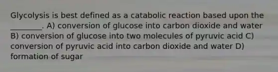 Glycolysis is best defined as a catabolic reaction based upon the ________. A) conversion of glucose into carbon dioxide and water B) conversion of glucose into two molecules of pyruvic acid C) conversion of pyruvic acid into carbon dioxide and water D) formation of sugar