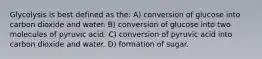 Glycolysis is best defined as the: A) conversion of glucose into carbon dioxide and water. B) conversion of glucose into two molecules of pyruvic acid. C) conversion of pyruvic acid into carbon dioxide and water. D) formation of sugar.