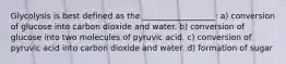 Glycolysis is best defined as the __________________: a) conversion of glucose into carbon dioxide and water. b) conversion of glucose into two molecules of pyruvic acid. c) conversion of pyruvic acid into carbon dioxide and water. d) formation of sugar