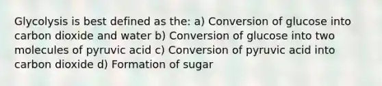 Glycolysis is best defined as the: a) Conversion of glucose into carbon dioxide and water b) Conversion of glucose into two molecules of pyruvic acid c) Conversion of pyruvic acid into carbon dioxide d) Formation of sugar