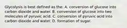 Glycolysis is best defined as the: A. conversion of glucose into carbon dioxide and water. B. conversion of glucose into two molecules of pyruvic acid. C. conversion of pyruvic acid into carbon dioxide and water. D. formation of sugar.