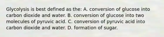 Glycolysis is best defined as the: A. conversion of glucose into carbon dioxide and water. B. conversion of glucose into two molecules of pyruvic acid. C. conversion of pyruvic acid into carbon dioxide and water. D. formation of sugar.