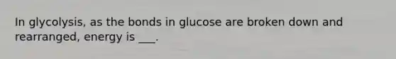 In glycolysis, as the bonds in glucose are broken down and rearranged, energy is ___.