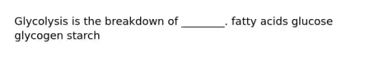 Glycolysis is the breakdown of ________. fatty acids glucose glycogen starch