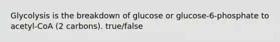 Glycolysis is the breakdown of glucose or glucose-6-phosphate to acetyl-CoA (2 carbons). true/false