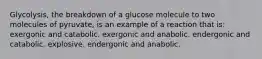 Glycolysis, the breakdown of a glucose molecule to two molecules of pyruvate, is an example of a reaction that is: exergonic and catabolic. exergonic and anabolic. endergonic and catabolic. explosive. endergonic and anabolic.