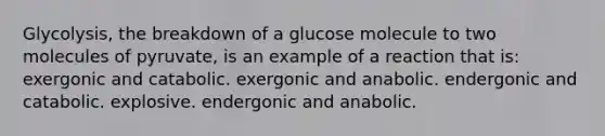 Glycolysis, the breakdown of a glucose molecule to two molecules of pyruvate, is an example of a reaction that is: exergonic and catabolic. exergonic and anabolic. endergonic and catabolic. explosive. endergonic and anabolic.