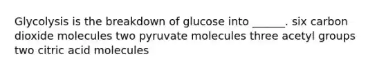 Glycolysis is the breakdown of glucose into ______. six carbon dioxide molecules two pyruvate molecules three acetyl groups two citric acid molecules