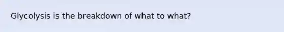 Glycolysis is the breakdown of what to what?