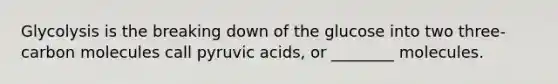 Glycolysis is the breaking down of the glucose into two three-carbon molecules call pyruvic acids, or ________ molecules.