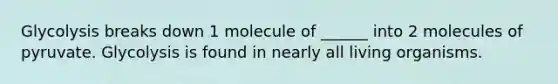 Glycolysis breaks down 1 molecule of ______ into 2 molecules of pyruvate. Glycolysis is found in nearly all living organisms.