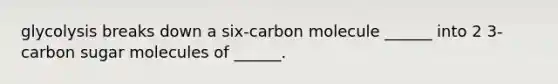 glycolysis breaks down a six-carbon molecule ______ into 2 3-carbon sugar molecules of ______.