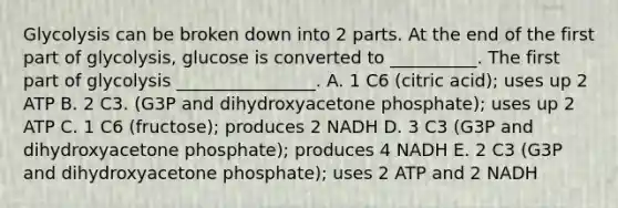 Glycolysis can be broken down into 2 parts. At the end of the first part of glycolysis, glucose is converted to __________. The first part of glycolysis ________________. A. 1 C6 (citric acid); uses up 2 ATP B. 2 C3. (G3P and dihydroxyacetone phosphate); uses up 2 ATP C. 1 C6 (fructose); produces 2 NADH D. 3 C3 (G3P and dihydroxyacetone phosphate); produces 4 NADH E. 2 C3 (G3P and dihydroxyacetone phosphate); uses 2 ATP and 2 NADH