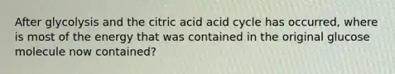 After glycolysis and the citric acid acid cycle has occurred, where is most of the energy that was contained in the original glucose molecule now contained?