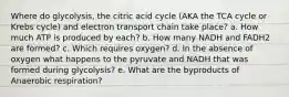 Where do glycolysis, the citric acid cycle (AKA the TCA cycle or Krebs cycle) and electron transport chain take place? a. How much ATP is produced by each? b. How many NADH and FADH2 are formed? c. Which requires oxygen? d. In the absence of oxygen what happens to the pyruvate and NADH that was formed during glycolysis? e. What are the byproducts of Anaerobic respiration?