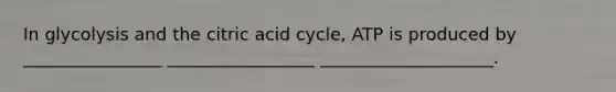 In glycolysis and the citric acid cycle, ATP is produced by ________________ _________________ ____________________.