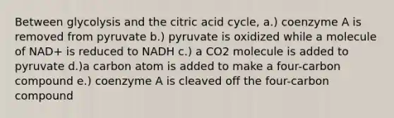 Between glycolysis and the citric acid cycle, a.) coenzyme A is removed from pyruvate b.) pyruvate is oxidized while a molecule of NAD+ is reduced to NADH c.) a CO2 molecule is added to pyruvate d.)a carbon atom is added to make a four-carbon compound e.) coenzyme A is cleaved off the four-carbon compound