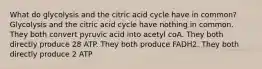 What do glycolysis and the citric acid cycle have in common? Glycolysis and the citric acid cycle have nothing in common. They both convert pyruvic acid into acetyl coA. They both directly produce 28 ATP. They both produce FADH2. They both directly produce 2 ATP