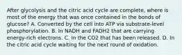 After glycolysis and the citric acid cycle are complete, where is most of the energy that was once contained in the bonds of glucose? A. Converted by the cell into ATP via substrate-level phosphorylation. B. In NADH and FADH2 that are carrying energy-rich electrons. C. In the CO2 that has been released. D. In the citric acid cycle waiting for the next round of oxidation.