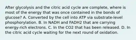 After glycolysis and the citric acid cycle are complete, where is most of the energy that was once contained in the bonds of glucose? A. Converted by the cell into ATP via substrate-level phosphorylation. B. In NADH and FADH2 that are carrying energy-rich electrons. C. In the CO2 that has been released. D. In the citric acid cycle waiting for the next round of oxidation.