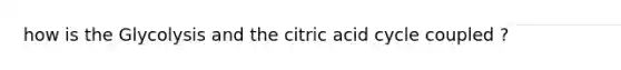 how is the Glycolysis and the citric acid cycle coupled ?