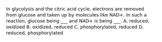 In glycolysis and the citric acid cycle, electrons are removed from glucose and taken up by molecules like NAD+. In such a reaction, glucose being ___ and NAD+ is being ___. A. reduced, oxidized B. oxidized, reduced C. phosphorylated, reduced D. reduced, phosphorylated