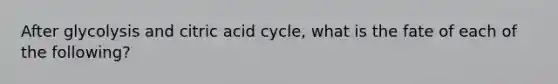 After glycolysis and citric acid cycle, what is the fate of each of the following?