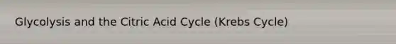 Glycolysis and the Citric Acid Cycle (Krebs Cycle)